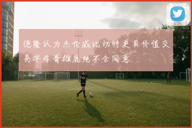 德隆认为杰伦威比切特更具价值交易字母哥雄鹿绝不会同意