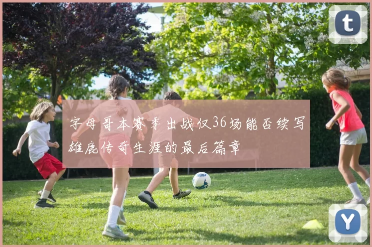 字母哥本赛季出战仅36场能否续写雄鹿传奇生涯的最后篇章