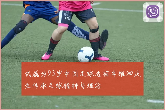 武磊为93岁中国足球名宿年维泗庆生传承足球精神与理念