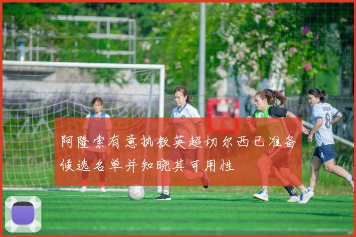 阿隆索有意执教英超切尔西已准备候选名单并知晓其可用性