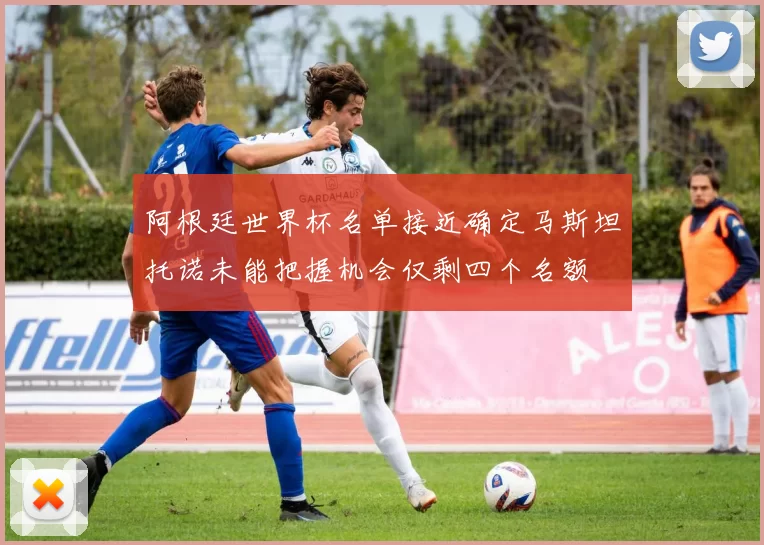 阿根廷世界杯名单接近确定马斯坦托诺未能把握机会仅剩四个名额