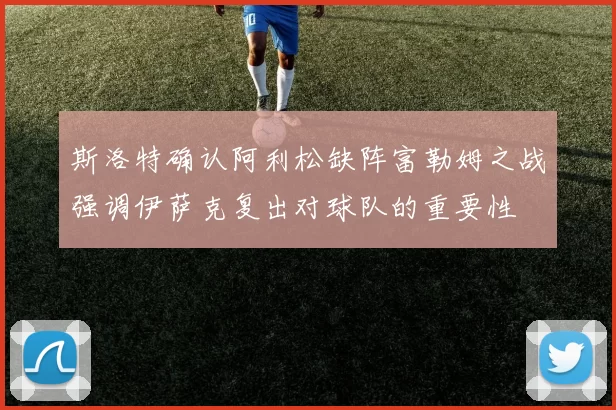 斯洛特确认阿利松缺阵富勒姆之战强调伊萨克复出对球队的重要性