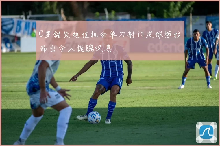 C罗错失绝佳机会单刀射门皮球擦柱而出令人扼腕叹息