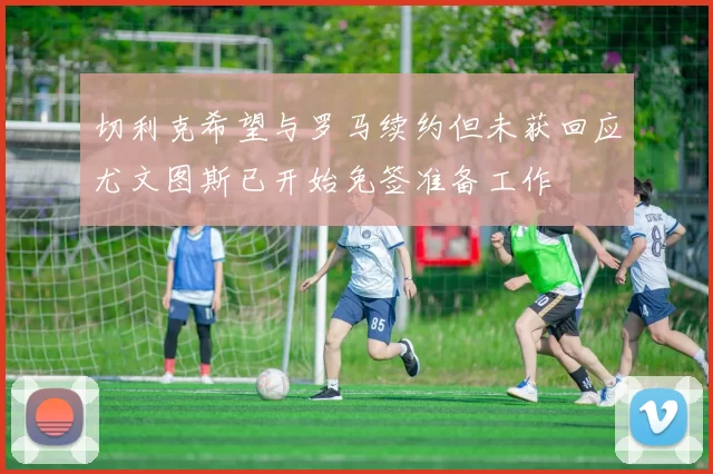 切利克希望与罗马续约但未获回应尤文图斯已开始免签准备工作
