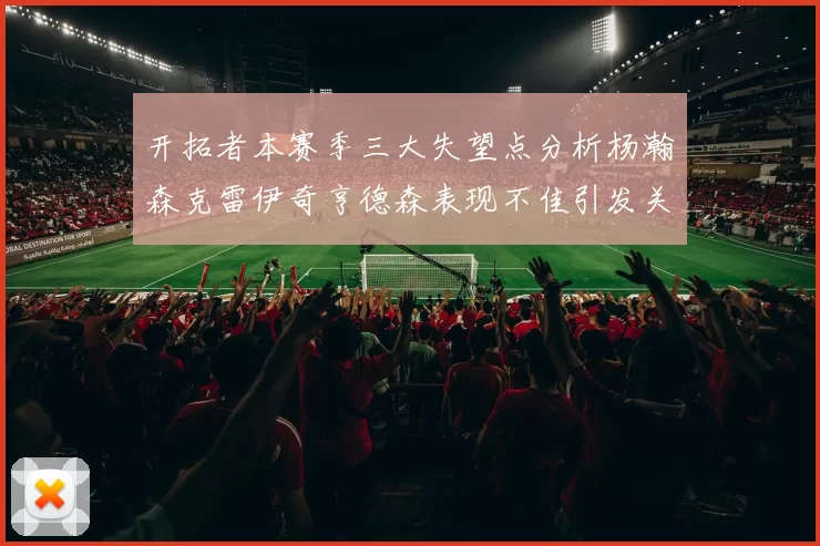 开拓者本赛季三大失望点分析杨瀚森克雷伊奇亨德森表现不佳引发关注