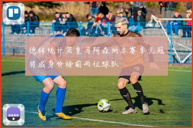 德转统计若皇马阿森纳本赛季无冠将成身价榜前两位球队