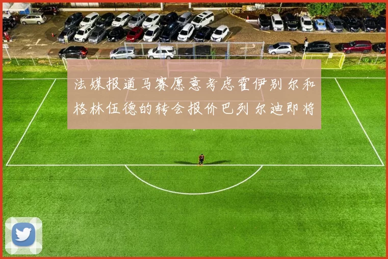 法媒报道马赛愿意考虑霍伊别尔和格林伍德的转会报价巴列尔迪即将离队