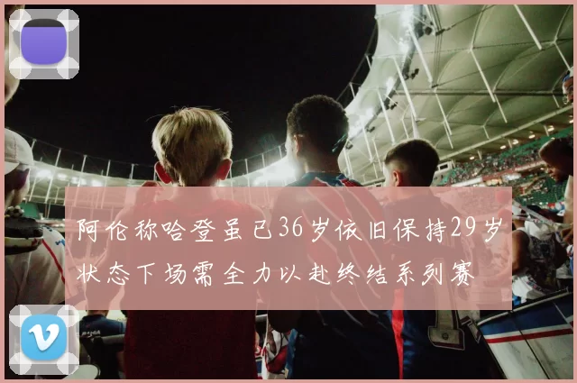 阿伦称哈登虽已36岁依旧保持29岁状态下场需全力以赴终结系列赛