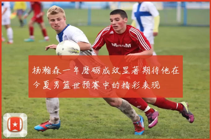 杨瀚森一年磨砺成效显著期待他在今夏男篮世预赛中的精彩表现
