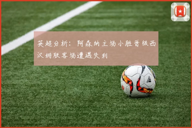 英超分析：阿森纳主场小胜晋级西汉姆联客场遭遇失利