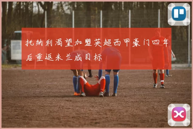 托纳利渴望加盟英超西甲豪门四年后重返米兰成目标