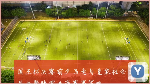 国王杯决赛前夕马竞与皇家社会高层共聚晚宴共商赛事策略