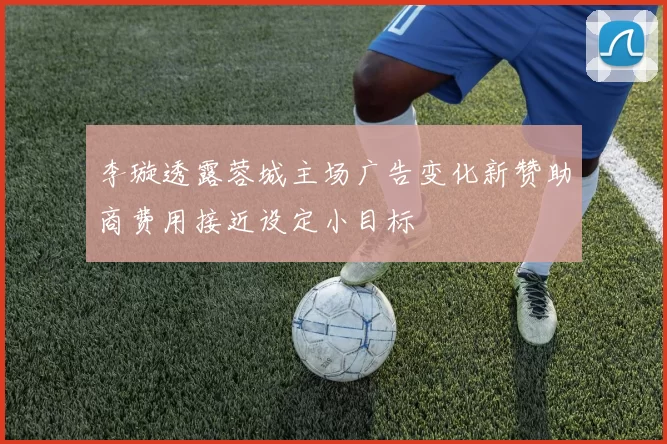 李璇透露蓉城主场广告变化新赞助商费用接近设定小目标