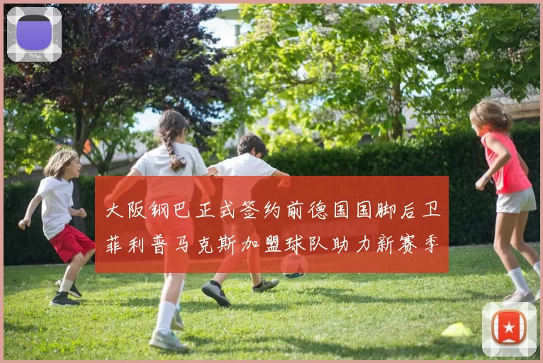 大阪钢巴正式签约前德国国脚后卫菲利普马克斯加盟球队助力新赛季