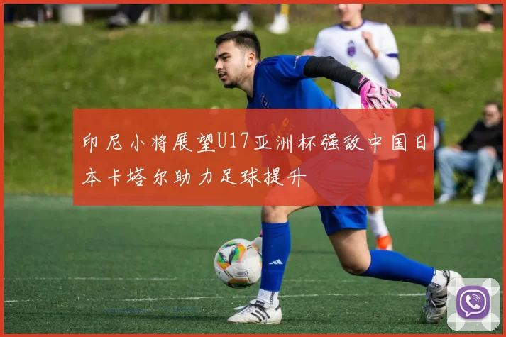印尼小将展望U17亚洲杯强敌中国日本卡塔尔助力足球提升